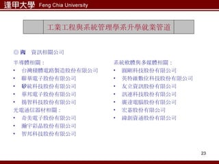 半導體相關： 台灣積體電路製造股份有限公司 聯華電子股份有限公司 矽統科技股份有限公司 華邦電子股份有限公司 揚智科技股份有限公司 光電通信器材相關： 奇美電子股份有限公司 瀚宇彩晶股份有限公司 智邦科技股份有限公司 系統軟體與多媒體相關： 圓剛科技股份有限公司 英特維數位科技股份有限公司 友立資訊股份有限公司 訊連科技股份有限公司 廣達電腦股份有限公司 宏碁股份有限公司 緯創資通股份有限公司 工業工程與系統管理學系升學就業管道 ◎ 國內資訊相關公司 
