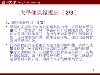 大學部課程規劃（ 2/3 ） 1.  課程設計原則（ 2/2 ） 課程的安排除了培養企業專業能力外，更規劃大學部學生「產業實習」與「專題研究」等終端課程，學生於大學四年修業期間，有機會至企業學習工程管理技能，且可在教授指導下從事專題研究，達到理論與實務相互配合功效。 此外課程設計亦著重於外語文能力的加強。本系九成的比例使用英文教科書及以原文命題，以增加同學閱讀原文書的能力。且鼓勵學生修習專業學程以涉及其他領域知識，如「科技管理學程」、「全球供應鏈與運籌管理學程」等，均計入本系最低畢業學分。 