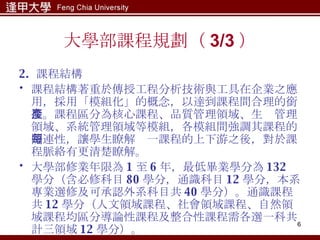 大學部課程規劃（ 3/3 ） 2.  課程結構 課程結構著重於傳授工程分析技術與工具在企業之應用，採用「模組化」的概念，以達到課程間合理的銜接。課程區分為核心課程、品質管理領域、生產管理領域、系統管理領域等模組，各模組間強調其課程的關連性，讓學生瞭解每一課程的上下游之後，對於課程脈絡有更清楚瞭解。 大學部修業年限為 1 至 6 年，最低畢業學分為 132 學分（含必修科目 80 學分，通識科目 12 學分，本系專業選修及可承認外系科目共 40 學分）。通識課程共 12 學分（人文領域課程、社會領域課程、自然領域課程均區分導論性課程及整合性課程需各選一科共計三領域 12 學分）。 