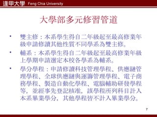 大學部多元修習管道 雙主修：本系學生得自二年級起至最高修業年級申請修讀其他性質不同學系為雙主修。 輔系：本系學生得自二年級起至最高修業年級上學期申請選定本校各學系為輔系。 學分學程：申請修讀科技管理學程、供應鏈管理學程、全球供應鏈與運籌管理學程、電子商務學程、製造自動化學程、電腦輔助研發學程等，並經事先登記核准，該學程所列科目計入本系畢業學分，其他學程皆不計入畢業學分。   