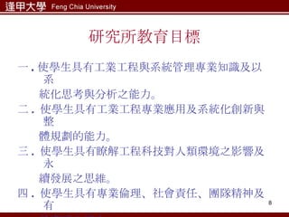 研究所教育目標 一 . 使學生具有工業工程與系統管理專業知識及以系 統化思考與分析之能力。 二 .  使學生具有工業工程專業應用及系統化創新與整 體規劃的能力。 三 .  使學生具有瞭解工程科技對人類環境之影響及永 續發展之思維。 四 .  使學生具有專業倫理、社會責任、團隊精神及有 效溝通之能力。 五 .  使學生具有終身學習之能力及國際觀之思維。 