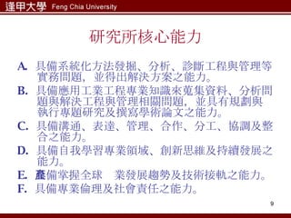 研究所核心能力 A.  具備系統化方法發掘、分析、診斷工程與管理等實務問題，並得出解決方案之能力。 B.  具備應用工業工程專業知識來蒐集資料、分析問題與解決工程與管理相關問題，並具有規劃與執行專題研究及撰寫學術論文之能力。 C.  具備溝通、表達、管理、合作、分工、協調及整合之能力。 D.  具備自我學習專業領域、創新思維及持續發展之能力。 E.  具備掌握全球產業發展趨勢及技術接軌之能力。 F.  具備專業倫理及社會責任之能力。 