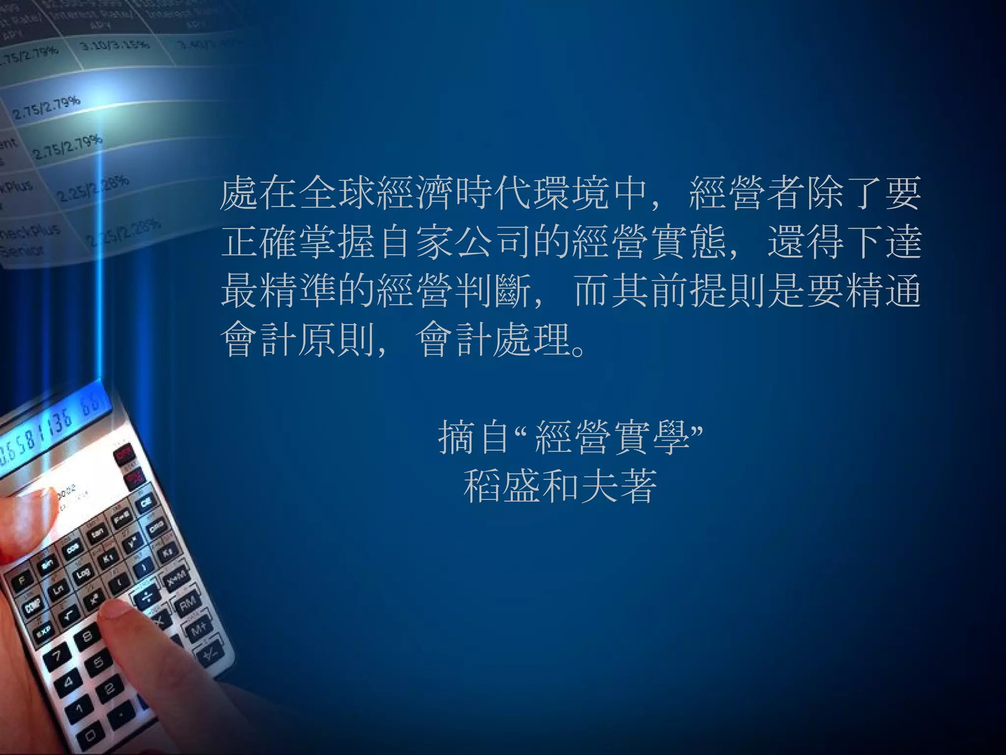 處在全球經濟時代環境中，經營者除了要 正確掌握自家公司的經營實態，還得下達 最精準的經營判斷，而其前提則是要精通 會計原則，會計處理。 摘自“經營實學” 稻盛和夫著 