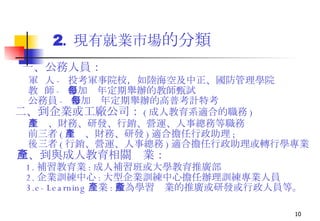 2 .  現有就業市場 的分類 一、公務人員： 軍  人 -  投考軍事院校，如陸海空及中正、國防管理學院 教  師 -  參加每年定期舉辦的教師甄試 公務員 -  參加每年定期舉辦的高普考計特考 二、到企業或工廠公司 ： ( 成人教育系適合的職務 ) 生產、財務、研發、行銷、營運、人事總務等職務 前三者 ( 生產、財務、研發 ) 適合擔任行政助理 ; 後三者 ( 行銷、營運、人事總務 ) 適合擔任行政助理或轉行學專業 三、到與成人教育相關產業： 1. 補習教育業 : 成人補習班或大學教育推廣部 2. 企業訓練中心 : 大型企業訓練中心擔任辦理訓練專業人員 3.e-Learning 產業 : 數為學習產業的推廣或研發或行政人員等。 