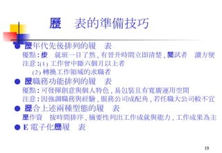 履歷表的準備技巧 ●  按年代先後排列的履歷表 優點 : 按步就班一目了然 , 有晉升時間立即清楚 , 面試者閱讀方便 注意 : (1) 工作曾中斷六個月以上者 (2) 轉換工作領域的求職者 ●  按職務功能排列的履歷表 優點 : 可發揮創意與個人特色 , 易包裝且有寬廣運用空間 注意 : 因強調職務與經驗 , 服務公司成配角 , 若任職大公司較不宜 ●  綜合上述兩種型態的履歷表 工作資歷按時間排序 , 摘要性列出工作成就與能力 , 工作成果為主 ●  E 電子化 的履歷表 
