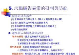 5 . 求職廣告異常的研判與防範 ●  就業陷阱有那些  (1) 求職者找工作需付費？【雇主付廣告費及徵人費】 (2) 徵人廣告資訊不明確或次數頻率高  (3) 面談時的臨機應變（若廣告資訊不明確者） (4) 報到後的風險 ●  避免誤入求職或就業陷阱 事先的預防 : 養成搜集廠商資訊的習慣 參與公民營就業服務機構的職涯講座 了解勞動基準法對求職或就業者的基本保障 事中應查證 : 在民間機構服務的親友或同學   公司是否有登記立案或專屬網站，內容有那些？ 事後處理時 : 縣市政府 勞工局 , 消費者保護基金會申訴 , 報警處理  