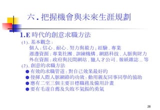 六 . 把握機會與未來生涯規劃 1. E 時代的創意求職方法 (1). 基本觀念 : 個人 : 信心 . 耐心 . 努力與毅力 ; 經驗 . 專業 週邊資源 : 專業社團 . 訓練機構 . 網路科技 . 人脈與財力 外在資源 : 政府與民間網站 . 獵人才公司 . 報紙雜誌 .. 等 (2). 創意的求職方法 ● 有效的求職管道 : 對自己效果最好的 ● 發揮人際人脈網絡的功效 : 動用親友同事同學的協助  ● 應有二至三個主要目標職務及備用計畫 ● 要有毛遂自薦及失敗不氣餒的勇氣 