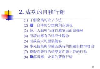 2. 成功的自我行銷 (1)  了解企業的求才方法 (2)  履歷自傳的分類與創意展現 (3)  運用人脈與 毛遂自薦爭取面談機會 (4)  面談前應有的建設性觀念 (5)  面談當天的服裝儀容 (6)  事先搜集與準備面談時的問題與標準答案 (7)  模擬面談時的情境與面談主管的行為 (8)  瞭解所應徵企業的薪資行情 