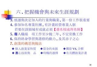 六 . 把握機會與未來生涯規劃 3. 慎選與決定加入的行業與職業 , 第一份工作很重要   4. 參加知名專業社團 , 有計畫經營專業人脈 若要在該領域有成就必須 【 進名校或拜名師 】 5. 進入職場每項工作至少做二年 , 不宜常換工作 6. 保持終身學習與進修的動力 , 及其赤子之心 7. 創業的構思與做法 ◆ 個人創業家特質  ◆ 資金的來源  ◆ 獨資 VS. 合夥 ◆ 核心技術與產品  ◆ 時機的選擇  ◆ 有具體創業計畫  
