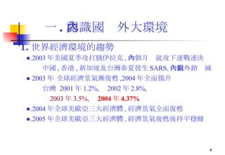 一 . 認識國內外大環境   1. 世界經濟環境的趨勢 ● .2003 年美國夏季攻打胰伊拉克 , 一個月內就攻下速戰速決 中國 , 香港 , 新加坡及台灣春夏發生 SARS, 內需外銷銳減 ●  2003 年 全球經濟景氣漸復甦 ,2004 年全面揚升 台灣  2001 年 1.2%,  2002 年 2.8% , 2003 年 3.5% ,  2004 年 4.37% ● .2004 年全球美歐亞三大經濟體 , 經濟景氣全面復甦 ● .2005 年全球美歐亞三大經濟體 , 經濟景氣復甦後持平穩健 