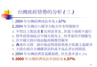 台灣政經情勢的分析 ( 三 ) 1. 2004 年台灣經濟成長率為 4 .67% 2. 2004 年台灣出口競爭力較去年有明顯提升 3. 中型以上製造業 E 化相當普及 , 但電子商務不盛行 4. 對外投資地區以中國大陸為主 , 再考量仍中國優先 5. 在中國大陸市場面臨南韓激烈競爭 6. 台商在大陸內銷市場面對陸資與地方保護主義競爭 7. 大陸台商自台灣購買原料或半成品者比例降低 8. 2004 年 台灣經濟景氣雖復甦 , 但失業率達 4.2% 9. 2005 年台灣經濟成長率預估為 4 .37% 