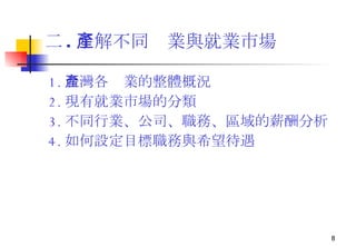 二 . 了解不同產業與就業市場   1. 台灣各產業的整體概況 2. 現有就業市場的分類 3. 不同行業、公司、職務、區域的薪酬分析 4. 如何設定目標職務與希望待遇 