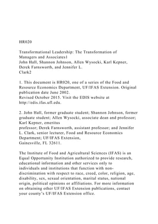 HR020
Transformational Leadership: The Transformation of
Managers and Associates1
John Hall, Shannon Johnson, Allen Wysocki, Karl Kepner,
Derek Farnsworth, and Jennifer L.
Clark2
1. This document is HR020, one of a series of the Food and
Resource Economics Department, UF/IFAS Extension. Original
publication date June 2002.
Revised October 2015. Visit the EDIS website at
http://edis.ifas.ufl.edu.
2. John Hall, former graduate student; Shannon Johnson, former
graduate student; Allen Wysocki, associate dean and professor;
Karl Kepner, emeritus
professor; Derek Farnsworth, assistant professor; and Jennifer
L. Clark, senior lecturer, Food and Resource Economics
Department; UF/IFAS Extension,
Gainesville, FL 32611.
The Institute of Food and Agricultural Sciences (IFAS) is an
Equal Opportunity Institution authorized to provide research,
educational information and other services only to
individuals and institutions that function with non-
discrimination with respect to race, creed, color, religion, age,
disability, sex, sexual orientation, marital status, national
origin, political opinions or affiliations. For more information
on obtaining other UF/IFAS Extension publications, contact
your county’s UF/IFAS Extension office.
 