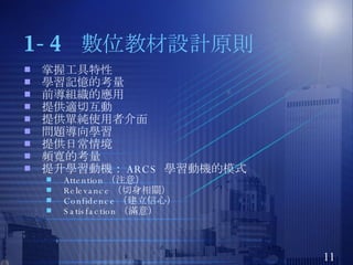 1-4  數位教材設計原則 掌握工具特性 學習記憶的考量 前導組織的應用 提供適切互動 提供單純使用者介面 問題導向學習 提供日常情境 頻寬的考量 提升學習動機： ARCS  學習動機的模式 Attention （注意） Relevance （切身相關） Confidence （建立信心） Satisfaction （滿意） 