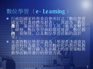 數位學習（ e-Learning ）  行政院國家科學委員會所訂之「數位學習國家型計畫總體規劃書」，其認為「數位學習產業涵括數位學習工具（載具及輔具）研發、數位學習網路環境建置、數位教材內容開發、以及數位學習活動的設計等」。 本書將數位學習定義為「學習者透過資訊通訊科技為媒介，利用數位化的教材與教學方式，整合線上及非線上的學習策略與教學活動所進行的學習方式。」  