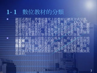 1-1  數位教材的分類 網頁式教材： 將傳統課堂上的教材以網頁方式呈現，網頁中可以加入多媒體（如動畫、圖片、 Flash 等）。透過網頁製作軟體製作的網頁式教材，或將文書、簡報軟體製作的教材直接另行輸出成網頁格式，為一般最常見的數位教材。此種數位教材製作最為簡易，但學生只是瀏覽教材，並無法聽到教師講解，和直接發給學生書本教材在學習效果上並無太大的差異。 演講式教材 ：以投影片的呈現為主，在呈現投影片時，可以錄製視訊或音訊的解說，由於錄製時系統將同步註記投影片和影音解說的切換點，因此在畫面上可以自行選擇要閱讀的投影片，視訊或音訊解說將同步播放。此種演講式的教材一般較易受學習者接受，但教學素材大多只限於投影片而已，無法隨時切換到其他素材。 