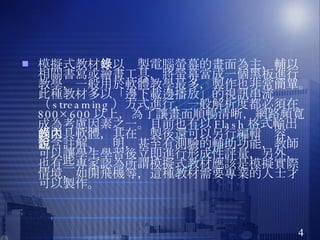 模擬式教材 ：以錄製電腦螢幕的畫面為主，輔以相關書寫或繪畫工具，將螢幕當成一個黑板進行教學，一般用於軟體教學最多，製作也非常簡單。此種教材多以「邊下載邊播放」的視訊串流（ streaming ）方式進行，一般解析度都必須在 800×600 以上，為了讓畫面順暢清晰，網路頻寬成為考慮因素之一。目前也有以 Flash 格式輸出的工具軟體，其在錄製後還可以另行編輯內容，包含註解、說明，甚至有測驗的輔助功能，教師可以讓學生學習後立即進行形成性評量，另外，也有些專家認為所謂模擬式教材應該是模擬實際情境，如開飛機等，這種教材需要專業的人士才可以製作。 