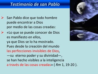 Testimonio de san Pablo
 San Pablo dice que todo hombre
puede encontrar a Dios
por medio de las cosas creadas:
 «Lo que se puede conocer de Dios
es manifiesto en ellos,
ya que Dios se lo ha mostrado.
Pues desde la creación del mundo
las perfecciones invisibles de Dios,
—su eterno poder y su divinidad—,
se han hecho visibles a la inteligencia
a través de las cosas creadas» ( Rm 1, 19-20 ).
 