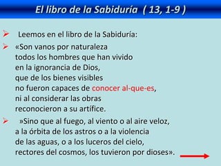 El libro de la Sabiduría ( 13, 1-9 )
 Leemos en el libro de la Sabiduría:
 «Son vanos por naturaleza
todos los hombres que han vivido
en la ignorancia de Dios,
que de los bienes visibles
no fueron capaces de conocer al-que-es,
ni al considerar las obras
reconocieron a su artífice.
 »Sino que al fuego, al viento o al aire veloz,
a la órbita de los astros o a la violencia
de las aguas, o a los luceros del cielo,
rectores del cosmos, los tuvieron por dioses».
 
