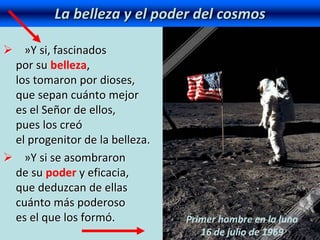  »Y si, fascinados
por su belleza,
los tomaron por dioses,
que sepan cuánto mejor
es el Señor de ellos,
pues los creó
el progenitor de la belleza.
 »Y si se asombraron
de su poder y eficacia,
que deduzcan de ellas
cuánto más poderoso
es el que los formó.
La belleza y el poder del cosmos
Primer hombre en la luna
16 de julio de 1969
 