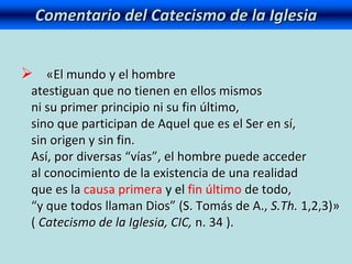 Comentario del Catecismo de la Iglesia
 «El mundo y el hombre
atestiguan que no tienen en ellos mismos
ni su primer principio ni su fin último,
sino que participan de Aquel que es el Ser en sí,
sin origen y sin fin.
Así, por diversas “vías”, el hombre puede acceder
al conocimiento de la existencia de una realidad
que es la causa primera y el fin último de todo,
“y que todos llaman Dios” (S. Tomás de A., S.Th. 1,2,3)»
( Catecismo de la Iglesia, CIC, n. 34 ).
 