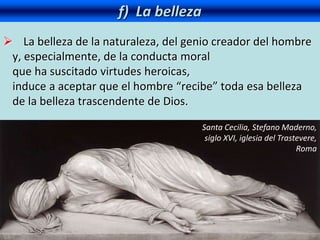 f) La belleza
 La belleza de la naturaleza, del genio creador del hombre
y, especialmente, de la conducta moral
que ha suscitado virtudes heroicas,
induce a aceptar que el hombre “recibe” toda esa belleza
de la belleza trascendente de Dios.
Santa Cecilia, Stefano Maderno,
siglo XVI, iglesia del Trastevere,
Roma
 