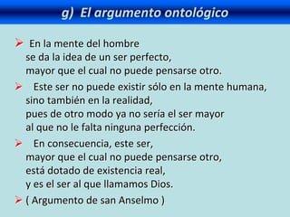 g) El argumento ontológico
 En la mente del hombre
se da la idea de un ser perfecto,
mayor que el cual no puede pensarse otro.
 Este ser no puede existir sólo en la mente humana,
sino también en la realidad,
pues de otro modo ya no sería el ser mayor
al que no le falta ninguna perfección.
 En consecuencia, este ser,
mayor que el cual no puede pensarse otro,
está dotado de existencia real,
y es el ser al que llamamos Dios.
 ( Argumento de san Anselmo )
 
