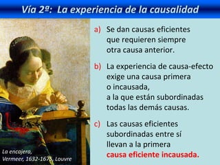 Vía 2ª: La experiencia de la causalidad
a) Se dan causas eficientes
que requieren siempre
otra causa anterior.
b) La experiencia de causa-efecto
exige una causa primera
o incausada,
a la que están subordinadas
todas las demás causas.
c) Las causas eficientes
subordinadas entre sí
llevan a la primera
causa eficiente incausada.
La encajera,
Vermeer, 1632-1675, Louvre
 