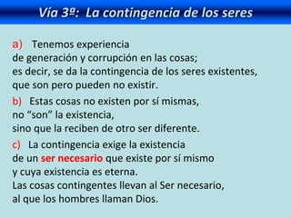 Vía 3ª: La contingencia de los seres
a) Tenemos experiencia
de generación y corrupción en las cosas;
es decir, se da la contingencia de los seres existentes,
que son pero pueden no existir.
b) Estas cosas no existen por sí mismas,
no “son” la existencia,
sino que la reciben de otro ser diferente.
c) La contingencia exige la existencia
de un ser necesario que existe por sí mismo
y cuya existencia es eterna.
Las cosas contingentes llevan al Ser necesario,
al que los hombres llaman Dios.
 