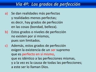 Vía 4ª: Los grados de perfección
a) Se dan realidades más perfectas
y realidades menos perfectas;
es decir, hay grados de perfección
en las cosas (bondad, belleza).
b) Estos grados o niveles de perfección
no existen por sí mismos,
pues son limitados.
c) Además, estos grados de perfección
exigen la existencia de un ser supremo
que es perfecto en sí mismo,
que es idéntico a las perfecciones mismas,
y a la vez es la causa de todas las perfecciones;
a este ser lo llaman Dios.
 