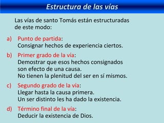 Estructura de las vías
Las vías de santo Tomás están estructuradas
de este modo:
a) Punto de partida:
Consignar hechos de experiencia ciertos.
b) Primer grado de la vía:
Demostrar que esos hechos consignados
son efecto de una causa.
No tienen la plenitud del ser en sí mismos.
c) Segundo grado de la vía:
Llegar hasta la causa primera.
Un ser distinto les ha dado la existencia.
d) Término final de la vía:
Deducir la existencia de Dios.
 