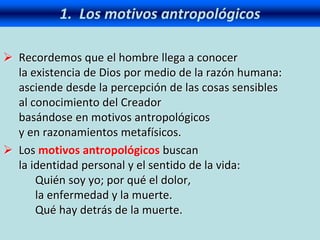 1. Los motivos antropológicos
 Recordemos que el hombre llega a conocer
la existencia de Dios por medio de la razón humana:
asciende desde la percepción de las cosas sensibles
al conocimiento del Creador
basándose en motivos antropológicos
y en razonamientos metafísicos.
 Los motivos antropológicos buscan
la identidad personal y el sentido de la vida:
Quién soy yo; por qué el dolor,
la enfermedad y la muerte.
Qué hay detrás de la muerte.
 
