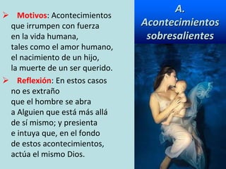 A.
Acontecimientos
sobresalientes
 Motivos: Acontecimientos
que irrumpen con fuerza
en la vida humana,
tales como el amor humano,
el nacimiento de un hijo,
la muerte de un ser querido.
 Reflexión: En estos casos
no es extraño
que el hombre se abra
a Alguien que está más allá
de sí mismo; y presienta
e intuya que, en el fondo
de estos acontecimientos,
actúa el mismo Dios.
 