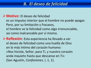 B. El deseo de felicidad
Motivo: El deseo de felicidad
es un impulso interior que el hombre no puede apagar.
Pero, por su limitación y fracasos,
el hombre ve la felicidad como algo irrenunciable,
así como inalcanzable por sí mismo.
Reflexión: Esta experiencia ha llevado a ver
el deseo de felicidad como una huella de Dios
en lo más íntimo del corazón humano:
«Nos hiciste, Señor, para Ti, y nuestro corazón
anda inquieto hasta que descanse en Ti»
(San Agustín, Confesiones, I, 1, 1).
 