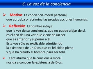 C. La voz de la conciencia
 Motivo: La conciencia moral personal,
que aprueba o recrimina las propias acciones humanas.
 Reflexión: El hombre intuye
que la voz de su conciencia, que no puede alejar de sí,
es el eco de una voz que viene de un ser
que es anterior y superior a él.
Esta voz sólo es explicable admitiendo
la existencia de un Dios que es felicidad plena
y que ha creado al hombre para ser feliz.
 Kant afirma que la conciencia moral
nos da a conocer la existencia de Dios.
 