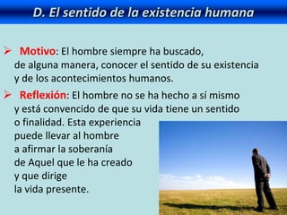 D. El sentido de la existencia humana
 Motivo: El hombre siempre ha buscado,
de alguna manera, conocer el sentido de su existencia
y de los acontecimientos humanos.
 Reflexión: El hombre no se ha hecho a sí mismo
y está convencido de que su vida tiene un sentido
o finalidad. Esta experiencia
puede llevar al hombre
a afirmar la soberanía
de Aquel que le ha creado
y que dirige
la vida presente.
 