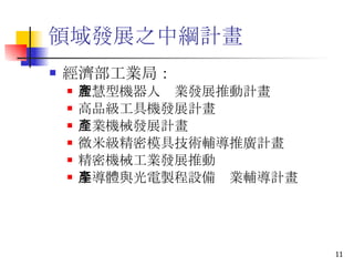 領域發展之中綱計畫 經濟部工業局： 智慧型機器人產業發展推動計畫 高品級工具機發展計畫 產業機械發展計畫 微米級精密模具技術輔導推廣計畫 精密機械工業發展推動 半導體與光電製程設備產業輔導計畫 