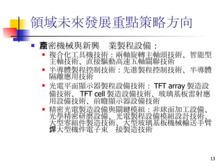 領域未來發展重點策略方向  精密機械與新興產業製程設備： 複合化工具機技術 ：兩軸旋轉主軸頭技術、智能型主軸技術、直接驅動高速五軸關聯技術 半導體製程控制技術 ：先進製程控制技術、半導體隔離應用技術  光電平面顯示器製程設備技術 ： TFT array 製造設備技術、 TFT cell 製造設備技術、玻璃基板雷射應用設備技術、前瞻顯示器設備技術 精密光電製造設備與關鍵模組 ：非球面加工設備、光學精密研磨設備、光電製程設備模組設計技術、大型零組件製造技術、大型玻璃基板機械輸送手臂、大型機件電子束焊接製造技術  
