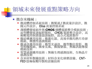 領域未來發展重點策略方向 微奈米機械： 微流體控制系統技術 ：微幫浦 / 微流量計設計、微閥元件設計、 Elisa 流量控制系統  薄膜體聲波組件與 CMOS 積體電路整合模組技術 ：面型體聲波諧振腔製程、 CMOS 電路整合設計、高頻壓電控制震盪器諧振腔、混合式電路製作  微結構應用技術 ：微霧化器、高效率微均熱片冷卻模組、微慣性感測模組  微通訊應用技術 ：微型光通訊、微型數位投影、微型相機模組、微麥克風、微揚聲器、無線訊能傳接模組技術  智慧感測應用技術 ：無線生理感測技術、生物晶片感測技術  奈米材料製備技術 ：材料奈米化球磨設備、 CNT-FED 陰極板壓印製程設備技術   
