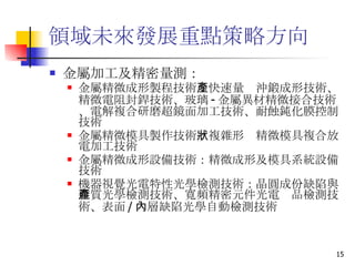領域未來發展重點策略方向 金屬加工及精密量測： 金屬精微成形製程技術 ：快速量產沖鍛成形技術、精微電阻封銲技術、玻璃 - 金屬異材精微接合技術、電解複合研磨超鏡面加工技術、耐蝕鈍化膜控制技術 金屬精微模具製作技術 ：複雜形狀精微模具複合放電加工技術  金屬精微成形設備技術 ：精微成形及模具系統設備技術  機器視覺光電特性光學檢測技術 ：晶圓成份缺陷與雜質光學檢測技術、寬頻精密元件光電產品檢測技術、表面 / 內層缺陷光學自動檢測技術  