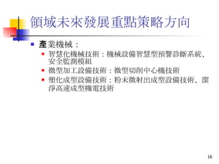領域未來發展重點策略方向 產業機械： 智慧化機械技術 ：機械設備智慧型預警診斷系統、安全監測模組 微型加工設備技術 ：微型切削中心機技術  塑化成型設備技術 ：粉末微射出成型設備技術、潔淨高速成型機電技術   