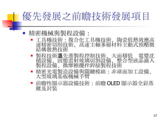 優先發展之前瞻技術發展項目  精密機械與製程設備： 工具機技術 ：複合化工具機技術、陶瓷低熱效應高速精密切削技術、高速主軸多層材料主動式預壓微結構散熱技術 製程技術 ：先進製程控制技術、大面積低溫電漿沈積設備、固態雷射玻璃切割設備、整合型液晶滴入製程設備、微摩擦攪拌銲接製程技術 精密光電製造設備與關鍵模組 ：非球面加工設備、大型玻璃基板機械手臂 前瞻性顯示器設備技術 ：前瞻 OLED 顯示器全彩蒸鍍及封裝 