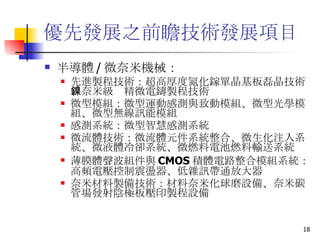 優先發展之前瞻技術發展項目 半導體 / 微奈米機械： 先進製程技術 ：超高厚度氮化鎵單晶基板磊晶技術、奈米級鎳精微電鑄製程技術 微型模組 ：微型運動感測與致動模組、微型光學模組、微型無線訊能模組 感測系統 ：微型智慧感測系統 微流體技術 ：微流體元件系統整合、微生化注入系統、微液體冷卻系統、微燃料電池燃料輸送系統 薄膜體聲波組件與 CMOS 積體電路整合模組系統 ：高頻電壓控制震盪器、低雜訊帶通放大器 奈米材料製備技術 ：材料奈米化球磨設備、奈米碳管場發射陰極板壓印製程設備 