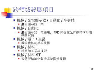 跨領域發展項目 機械 / 光電顯示器 / 自動化 / 半導體 平面顯示器產業 機械 / 自動化  平面顯示器產業應用、 FPD 彩色濾光片微結構形貌檢測設備  機械 / 電子 / 生醫  微流體控制系統技術  機械 / 材料 精微加工系統技術 機械 / 材料 /IT 智慧型精細化製造系統關鍵技術  