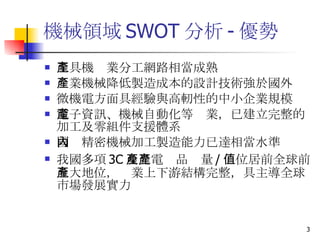 機械領域 SWOT 分析 - 優勢 工具機產業分工網路相當成熟 產業機械降低製造成本的設計技術強於國外 微機電方面具經驗與高軔性的中小企業規模 電子資訊、機械自動化等產業，已建立完整的加工及零組件支援體系 國內精密機械加工製造能力已達相當水準 我國多項 3C 及光電產品產量 / 值位居前全球前五大地位，產業上下游結構完整，具主導全球市場發展實力  