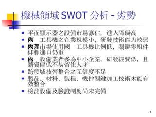 機械領域 SWOT 分析 - 劣勢 平面顯示器之設備市場寡佔，進入障礙高 國內工具機之企業規模小，研發技術能力較弱 國內市場使用國產工具機比例低，關鍵零組件仰賴進口仍重 國內設備業者多為中小企業，研發經費低，且薪資偏低不易留住人才 跨領域技術整合之互信度不足 製品、材料、製程、機件關鍵加工技術未能有效整合 檢測設備及驗證制度尚未完備  