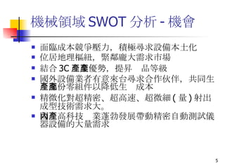機械領域 SWOT 分析 - 機會 面臨成本競爭壓力，積極尋求設備本土化 位居地理樞紐，緊鄰龐大需求市場 結合 3C 產業優勢，提昇產品等級 國外設備業者有意來台尋求合作伙伴，共同生產部份零組件以降低生產成本 精微化對超精密、超高速、超微細 ( 量 ) 射出成型技術需求大。 國內高科技產業蓬勃發展帶動精密自動測試儀器設備的大量需求 