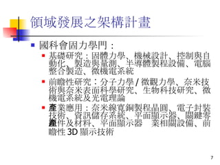 領域發展之架構計畫  國科會固力學門： 基礎研究 ：固體力學、機械設計、控制與自動化、製造與量測、半導體製程設備、電腦整合製造、微機電系統  前瞻性研究 ︰分子力學 / 微觀力學、奈米技術與奈米表面科學研究、生物科技研究、微機電系統及光電理論  產業應用 ：奈米線寬銅製程晶圓、電子封裝技術、資訊儲存系統、平面顯示器、關鍵零組件及材料、平面顯示器產業相關設備、前瞻性 3D 顯示技術  