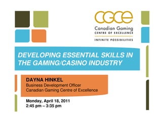 DEVELOPING ESSENTIAL SKILLS IN
THE GAMING/CASINO INDUSTRY

  DAYNA HINKEL
  Business Development Officer
  Canadian Gaming Centre of Excellence

  Monday, April 18, 2011
  2:45 pm – 3:35 pm
 