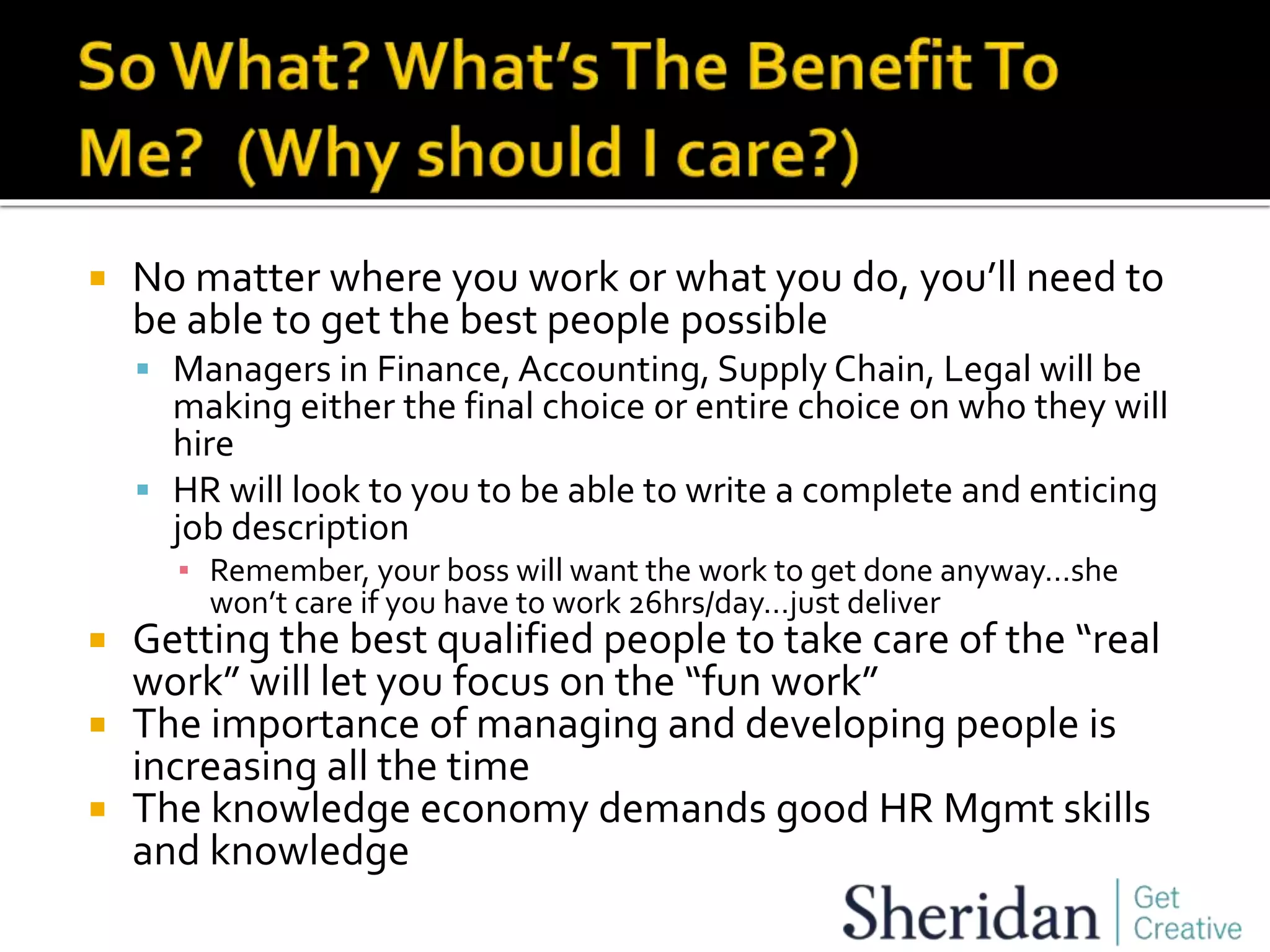  No matter where you work or what you do, you’ll need to
be able to get the best people possible
 Managers in Finance, Accounting, Supply Chain, Legal will be
making either the final choice or entire choice on who they will
hire
 HR will look to you to be able to write a complete and enticing
job description
▪ Remember, your boss will want the work to get done anyway…she
won’t care if you have to work 26hrs/day…just deliver
 Getting the best qualified people to take care of the “real
work” will let you focus on the “fun work”
 The importance of managing and developing people is
increasing all the time
 The knowledge economy demands good HR Mgmt skills
and knowledge
 